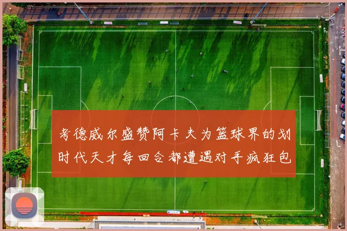 考德威尔盛赞阿卡夫为篮球界的划时代天才每回合都遭遇对手疯狂包夹挑战