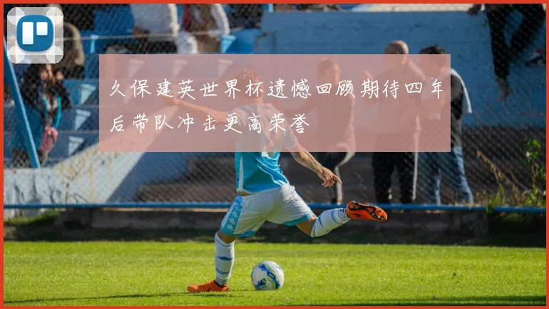 久保建英世界杯遗憾回顾期待四年后带队冲击更高荣誉