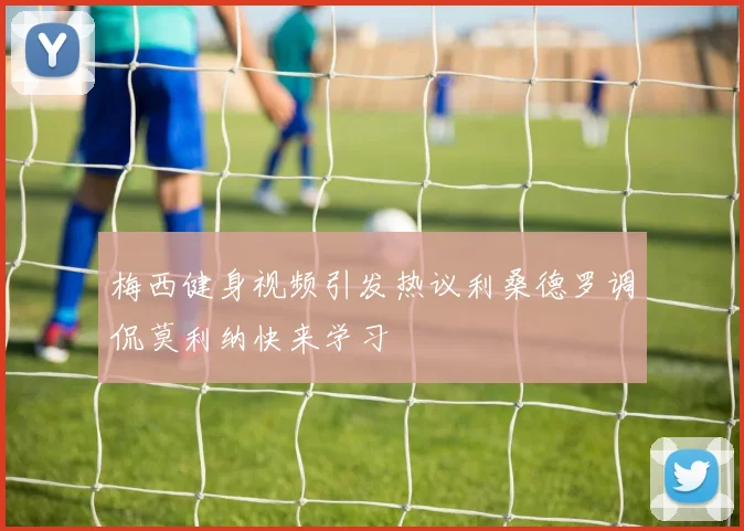 梅西健身视频引发热议利桑德罗调侃莫利纳快来学习