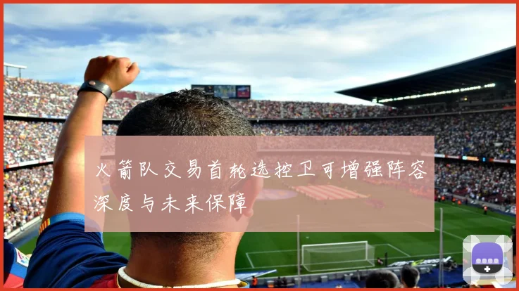 火箭队交易首轮选控卫可增强阵容深度与未来保障