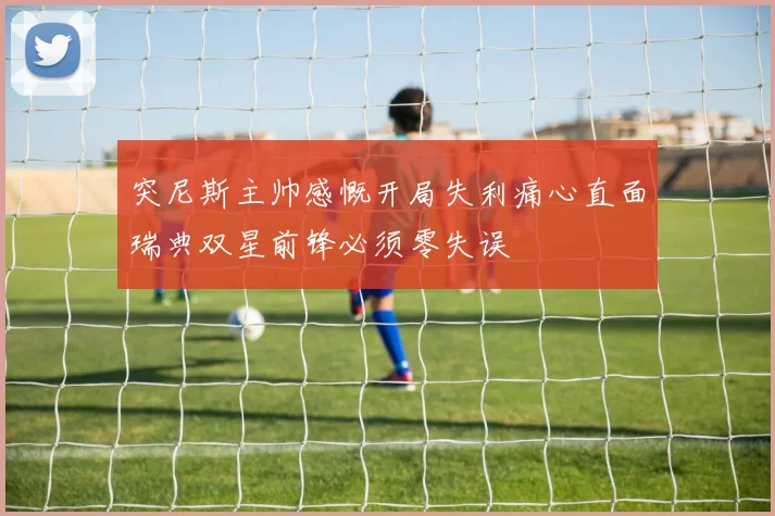 突尼斯主帅感慨开局失利痛心直面瑞典双星前锋必须零失误