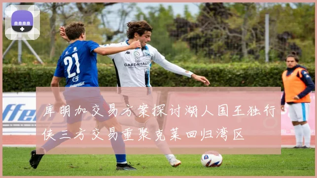 库明加交易方案探讨湖人国王独行侠三方交易重聚克莱回归湾区