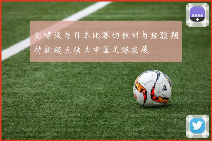 彭啸谈与日本比赛的教训与经验期待新起点助力中国足球发展