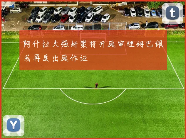 阿什拉夫强奸案将开庭审理姆巴佩或再度出庭作证