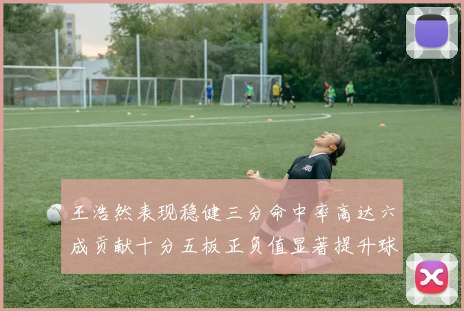 王浩然表现稳健三分命中率高达六成贡献十分五板正负值显著提升球队表现