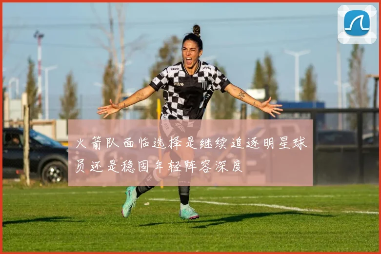 火箭队面临选择是继续追逐明星球员还是稳固年轻阵容深度