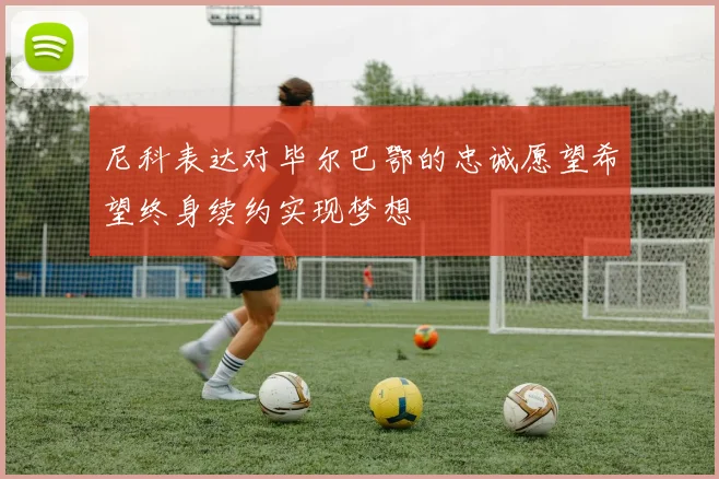 尼科表达对毕尔巴鄂的忠诚愿望希望终身续约实现梦想
