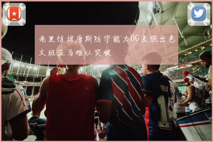 老里惊讶唐斯防守能力OG表现出色文班亚马难以突破