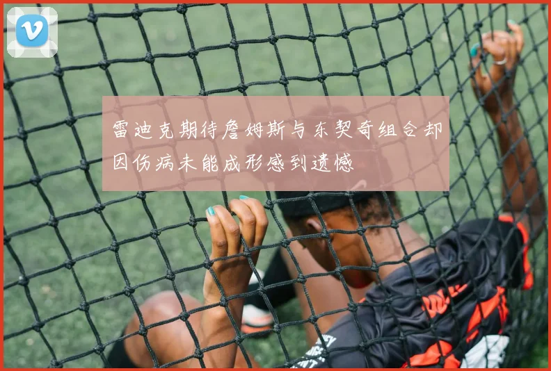 雷迪克期待詹姆斯与东契奇组合却因伤病未能成形感到遗憾