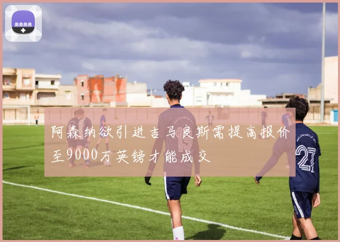 阿森纳欲引进吉马良斯需提高报价至9000万英镑才能成交
