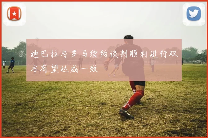 迪巴拉与罗马续约谈判顺利进行双方有望达成一致