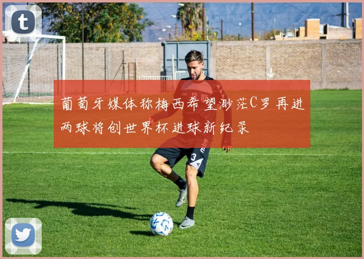 葡萄牙媒体称梅西希望渺茫C罗再进两球将创世界杯进球新纪录