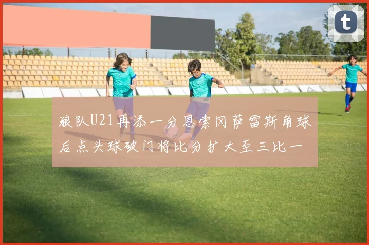 狼队U21再添一分恩索冈萨雷斯角球后点头球破门将比分扩大至三比一