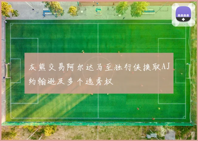 灰熊交易阿尔达马至独行侠换取AJ约翰逊及多个选秀权
