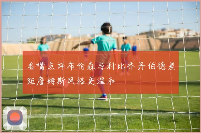 名嘴点评布伦森与科比乔丹伯德差距詹姆斯风格更温和