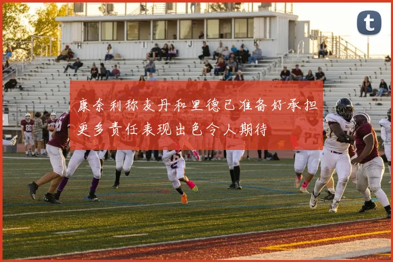 康奈利称麦丹和里德已准备好承担更多责任表现出色令人期待