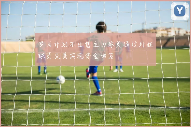 罗马计划不出售主力球员通过外租球员交易实现资金回笼