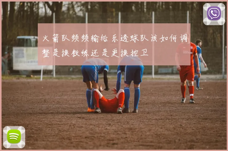 火箭队频频输给乐透球队该如何调整是换教练还是更换控卫