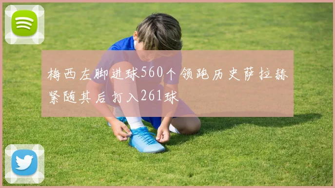 梅西左脚进球560个领跑历史萨拉赫紧随其后打入261球
