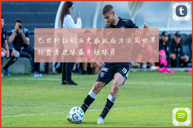 巴尔科拉创历史成就成为法国世界杯首秀进球最年轻球员