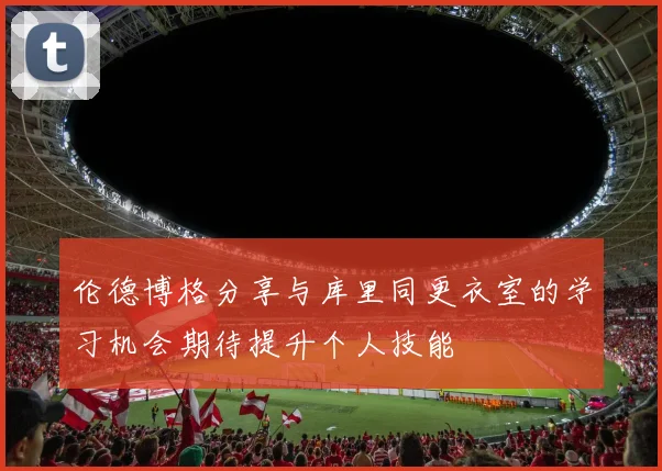 伦德博格分享与库里同更衣室的学习机会期待提升个人技能