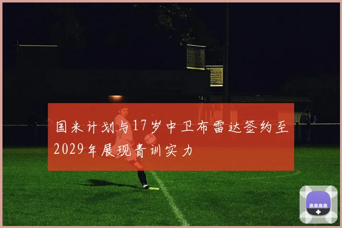 国米计划与17岁中卫布雷达签约至2029年展现青训实力