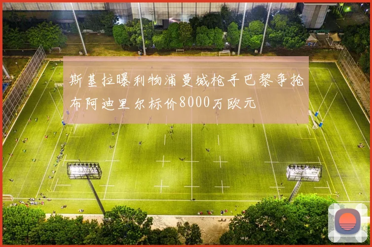 斯基拉曝利物浦曼城枪手巴黎争抢布阿迪里尔标价8000万欧元