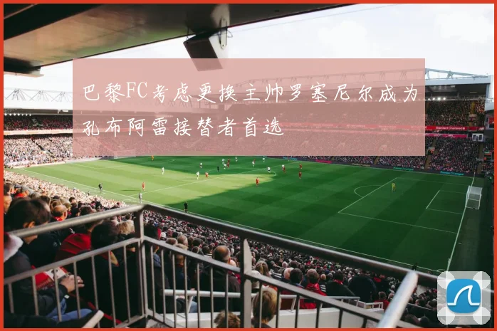 巴黎FC考虑更换主帅罗塞尼尔成为孔布阿雷接替者首选
